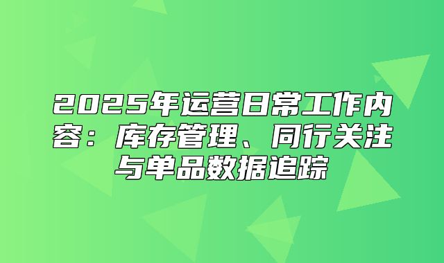 2025年运营日常工作内容：库存管理、同行关注与单品数据追踪
