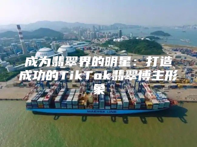 成为翡翠界的明星：打造成功的TikTok翡翠博主形象