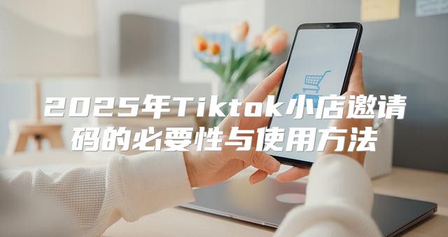 2025年Tiktok小店邀请码的必要性与使用方法