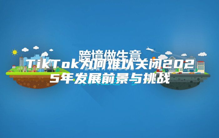TikTok为何难以关闭2025年发展前景与挑战
