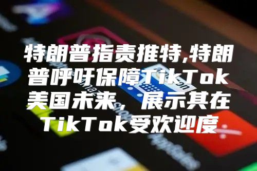 特朗普指责推特,特朗普呼吁保障TikTok美国未来，展示其在TikTok受欢迎度