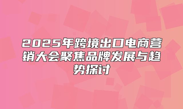 2025年跨境出口电商营销大会聚焦品牌发展与趋势探讨