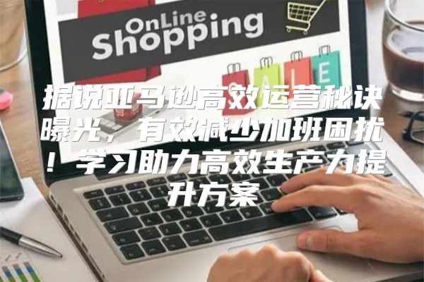 据说亚马逊高效运营秘诀曝光，有效减少加班困扰！学习助力高效生产力提升方案