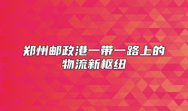 郑州邮政港一带一路上的物流新枢纽