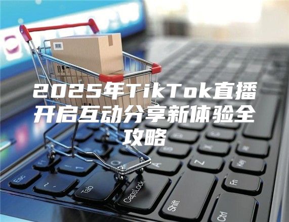 2025年TikTok直播开启互动分享新体验全攻略