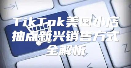 TikTok美国小店抽点新兴销售方式全解析
