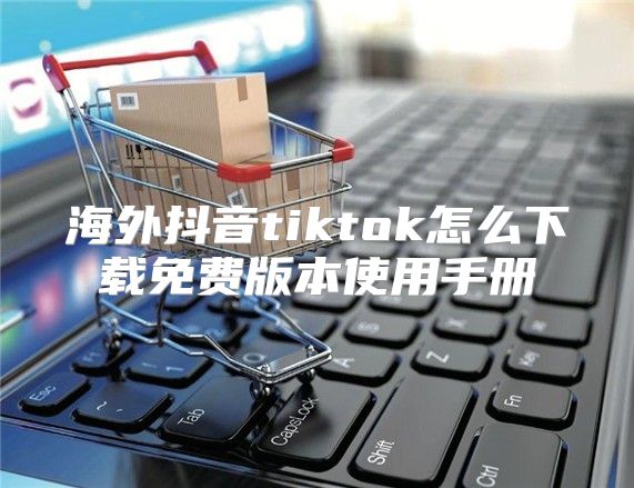海外抖音tiktok怎么下载免费版本使用手册