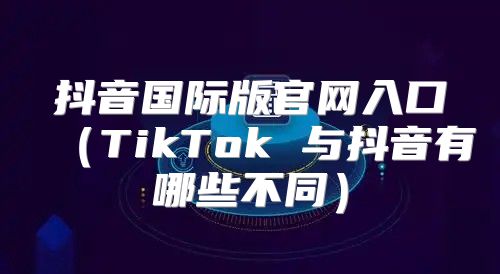 抖音国际版官网入口TikTok 与抖音有哪些不同