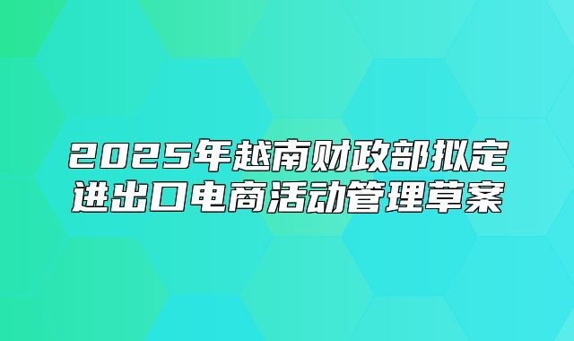 2025年越南财政部拟定进出口电商活动管理草案