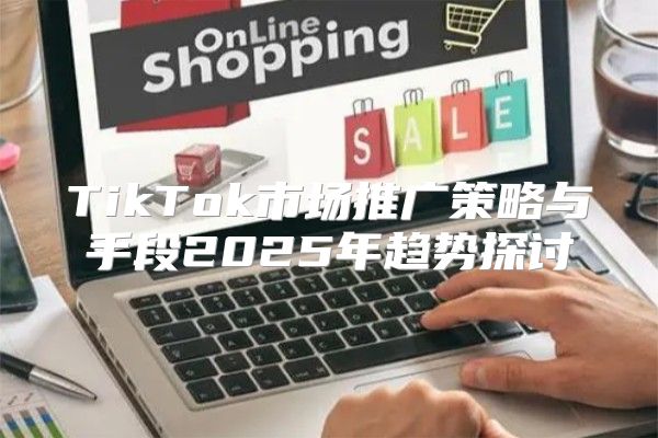 TikTok市场推广策略与手段2025年趋势探讨