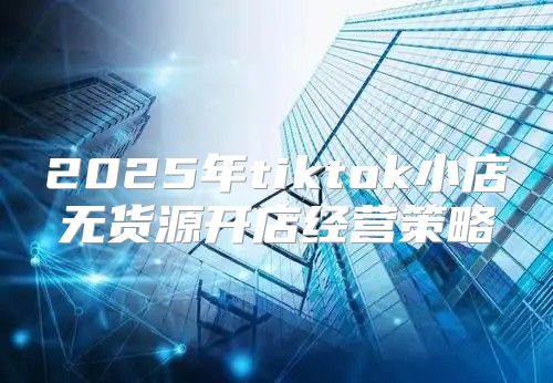 2025年tiktok小店无货源开店经营策略