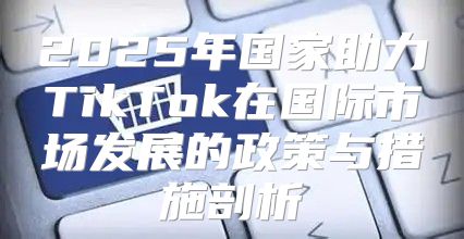 2025年国家助力TikTok在国际市场发展的政策与措施剖析