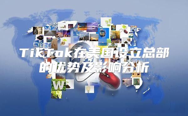 TikTok在美国设立总部的优势及影响分析