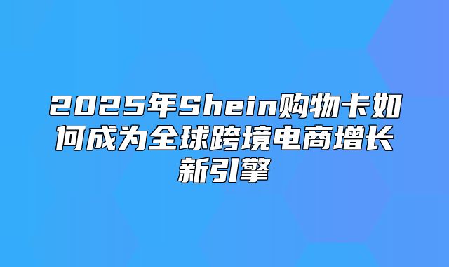 2025年Shein购物卡如何成为全球跨境电商增长新引擎