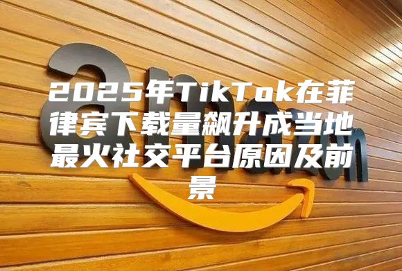 2025年TikTok在菲律宾下载量飙升成当地最火社交平台原因及前景