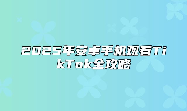 2025年安卓手机观看TikTok全攻略