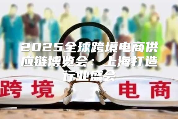 2025全球跨境电商供应链博览会：上海打造行业盛会