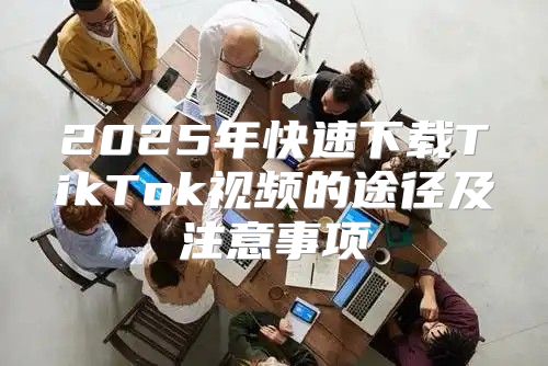 2025年快速下载TikTok视频的途径及注意事项