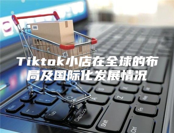 Tiktok小店在全球的布局及国际化发展情况