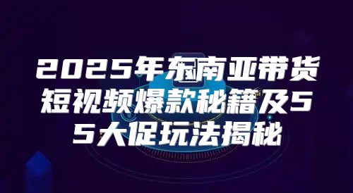 2025年东南亚带货短视频爆款秘籍及55大促玩法揭秘