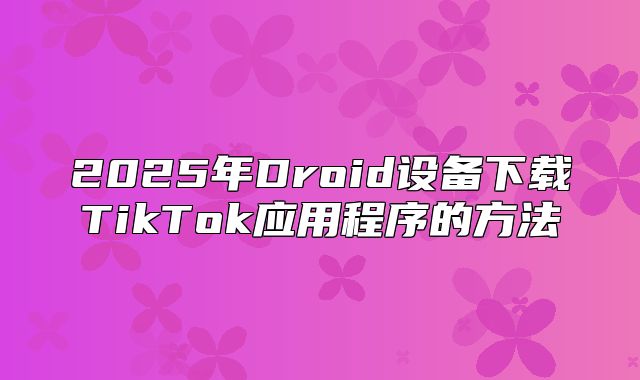 2025年Droid设备下载TikTok应用程序的方法