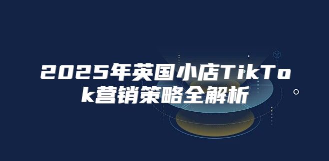 2025年英国小店TikTok营销策略全解析