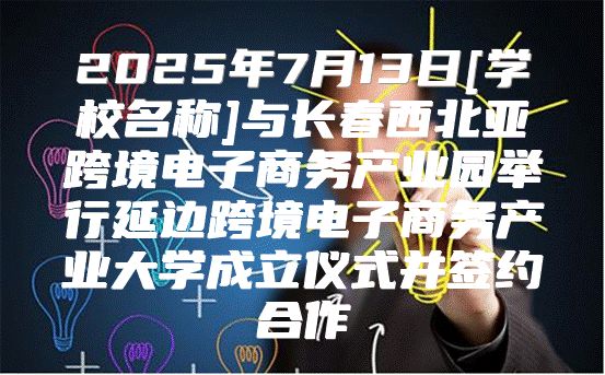 2025年7月13日[学校名称]与长春西北亚跨境电子商务产业园举行延边跨境电子商务产业大学成立仪式并签约合作