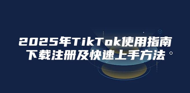 2025年TikTok使用指南下载注册及快速上手方法