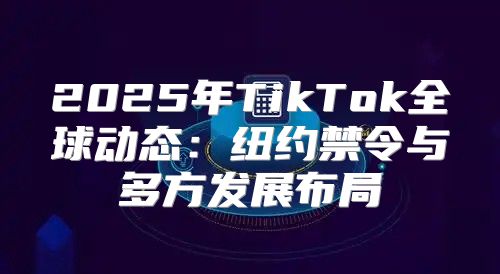 2025年TikTok全球动态：纽约禁令与多方发展布局