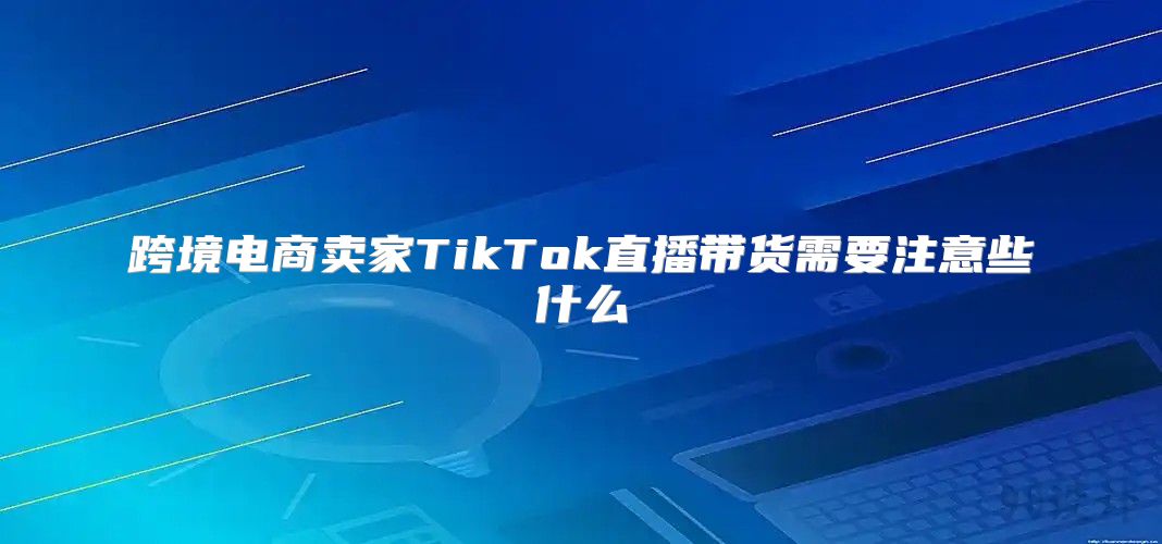 跨境电商卖家TikTok直播带货需要注意些什么