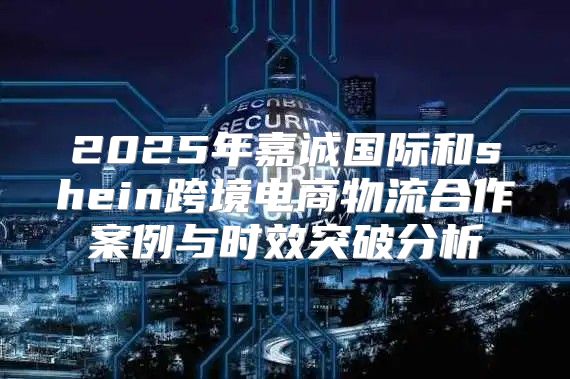 2025年嘉诚国际和shein跨境电商物流合作案例与时效突破分析
