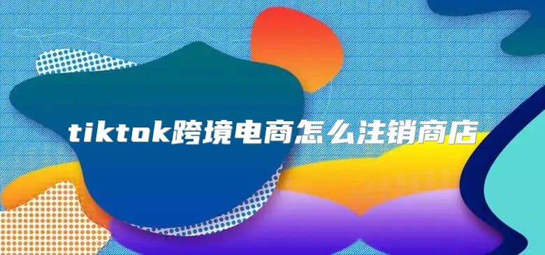 tiktok跨境电商怎么注销商店