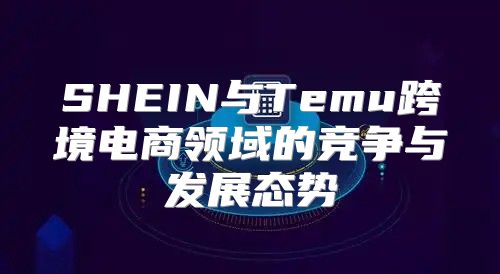 SHEIN与Temu跨境电商领域的竞争与发展态势