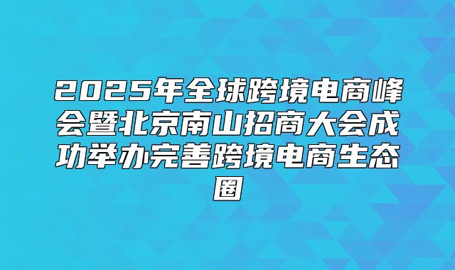 2025年全球跨境电商峰会暨北京南山招商大会成功举办完善跨境电商生态圈