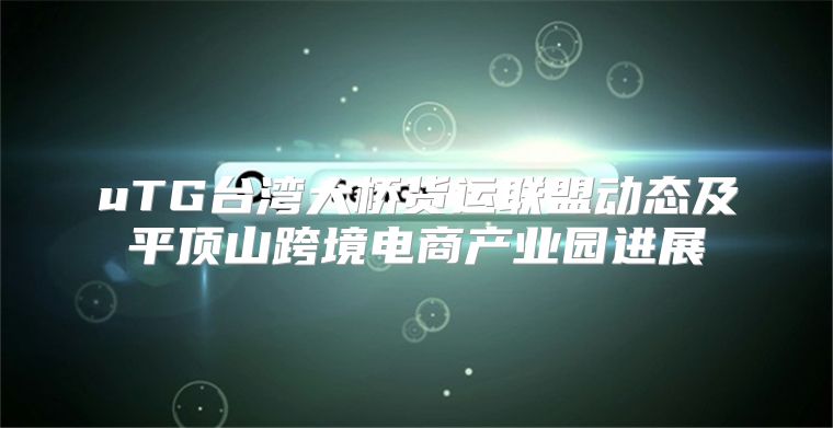 uTG台湾大桥货运联盟动态及平顶山跨境电商产业园进展
