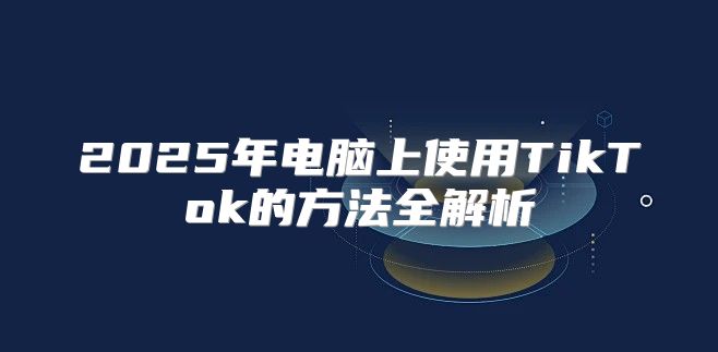 2025年电脑上使用TikTok的方法全解析