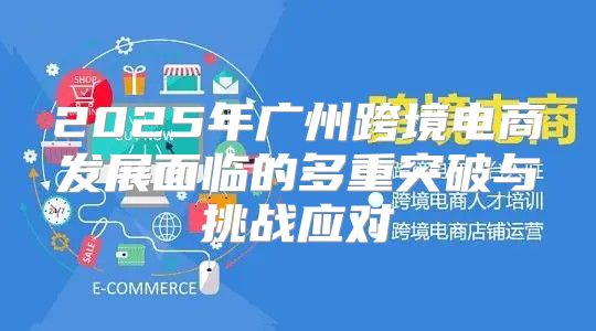 2025年广州跨境电商发展面临的多重突破与挑战应对