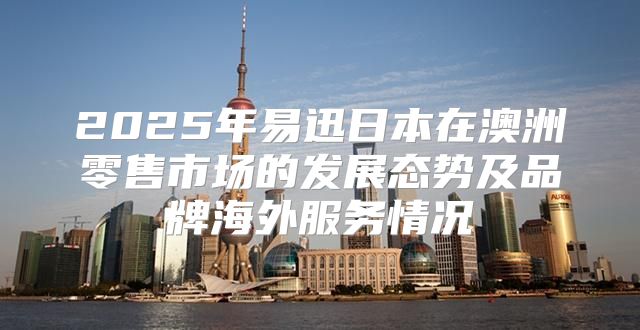 2025年易迅日本在澳洲零售市场的发展态势及品牌海外服务情况