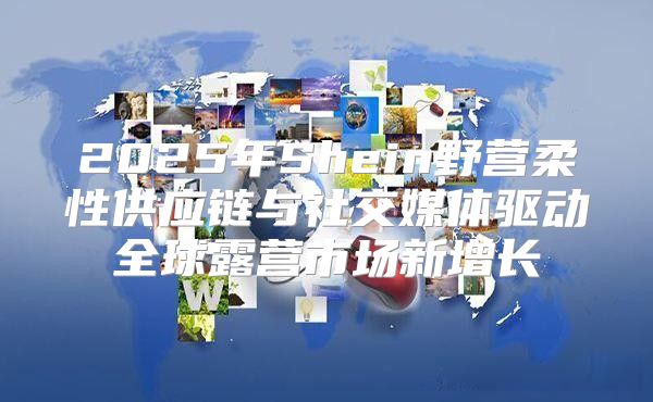 2025年Shein野营柔性供应链与社交媒体驱动全球露营市场新增长