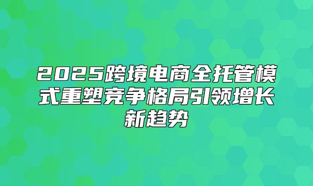 2025跨境电商全托管模式重塑竞争格局引领增长新趋势