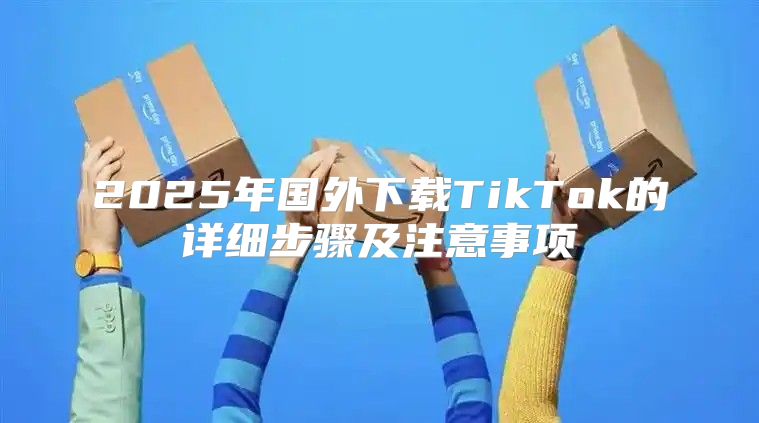 2025年国外下载TikTok的详细步骤及注意事项