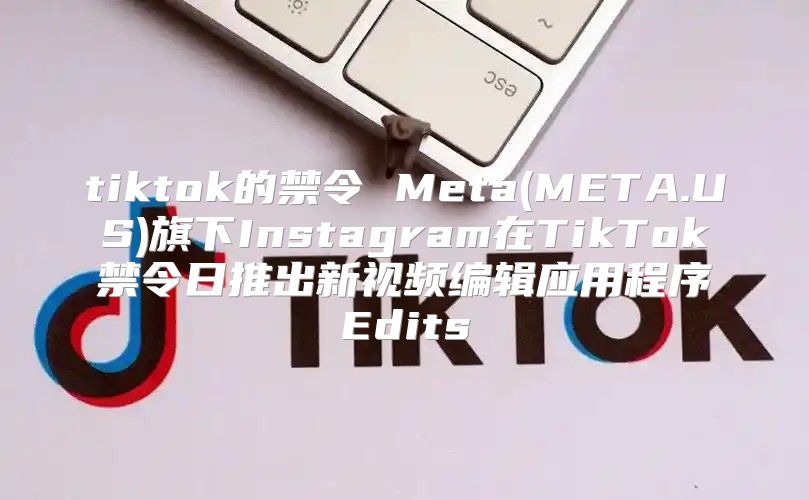 tiktok的禁令 Meta(META.US)旗下Instagram在TikTok禁令日推出新视频编辑应用程序Edits