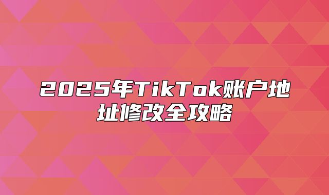 2025年TikTok账户地址修改全攻略