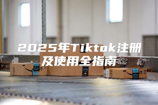 2025年Tiktok注册及使用全指南