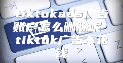 tiktokads广告账户怎么删除呢 tiktok广告不花钱