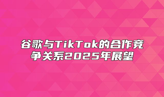 谷歌与TikTok的合作竞争关系2025年展望