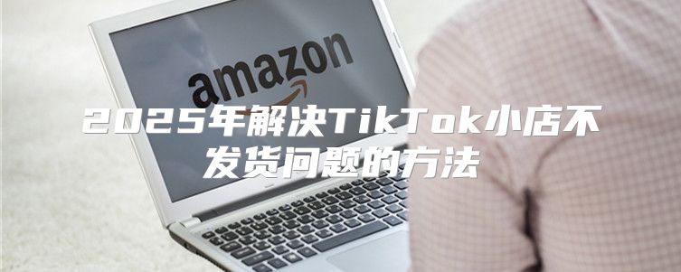 2025年解决TikTok小店不发货问题的方法