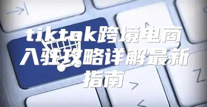 tiktok跨境电商入驻攻略详解最新指南