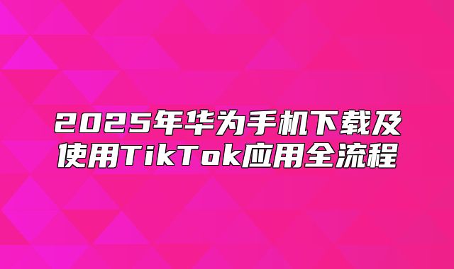 2025年华为手机下载及使用TikTok应用全流程