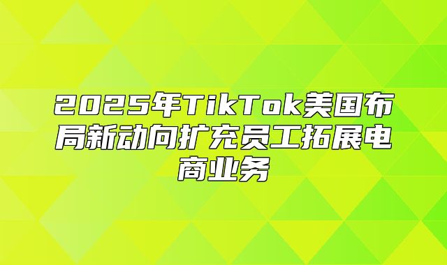 2025年TikTok美国布局新动向扩充员工拓展电商业务